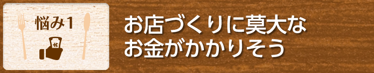 【悩み1】お店づくりに莫大なお金がかかりそう