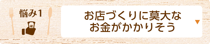 悩み1 お店づくりに莫大なお金がかかりそう