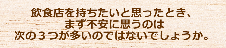 飲食店を持ちたいと思ったとき、まず不安に思うのは次の３つが多いのではないでしょうか。
