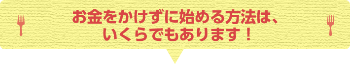 お金をかけずに始める方法は、いくらでもあります！