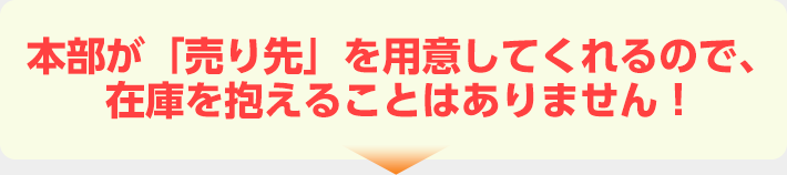 本部が「売り先」を用意してくれるので、在庫を抱えることはありません！