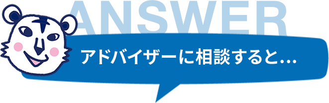 ANSWER アドバイザーに相談すると... よくいただくご相談例