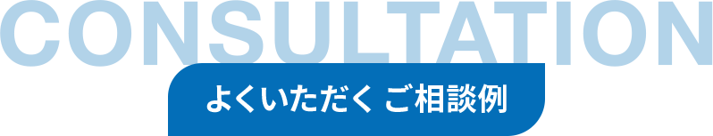 CONSULTATION よくいただくご相談例